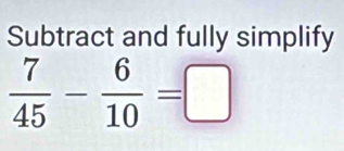 Subtract and fully simplify
 7/45 - 6/10 =□