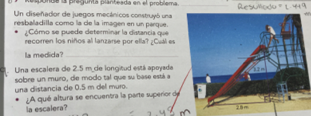 Responda la pregunta planteada en el problema._ 
Un diseñador de juegos mecánicos construyó una 
resbaladilla como la de la imagen en un parque. 
¿Cómo se puede determinar la distancia que 
recorren los niños al lanzarse por ella? ¿Cuál es 
la medida?_ 
C Una escalera de 2.5 m de longitud está apoyada 
sobre un muro, de modo tal que su base está a 
una distancia de 0.5 m del muro. 
¿A qué altura se encuentra la parte superior d 
la escalera?