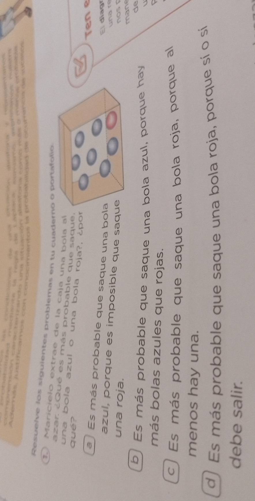 ccbeaced mecence da rega de Eaptee aeato ivererge nusea
comprensión caracterzando una etuación aleatona egre ras e menaa probable
Aderás, justificamos con conocimiantos la probabilidad de ocuminca de sucisos.
Resuelve los siguientes problemas en tu cuadero o portafólio
1. Maricielo extrae de la caja una bola al
azar. ¿Qué es más probable que saque,
una bola azul o una bola roja?, ¿por
qué?
Ten e
a Es más probable que saque una bo
El diagr
un a re
azul, porque es imposible que saq
una roja.nos 
mane
b Es más probable que saque una bola azul, porque hay
de
U
más bolas azules que rojas.
c ) Es más probable que saque una bola roja, porque al
menos hay una.
d) Es más probable que saque una bola roja, porque sí o sí
debe salir.