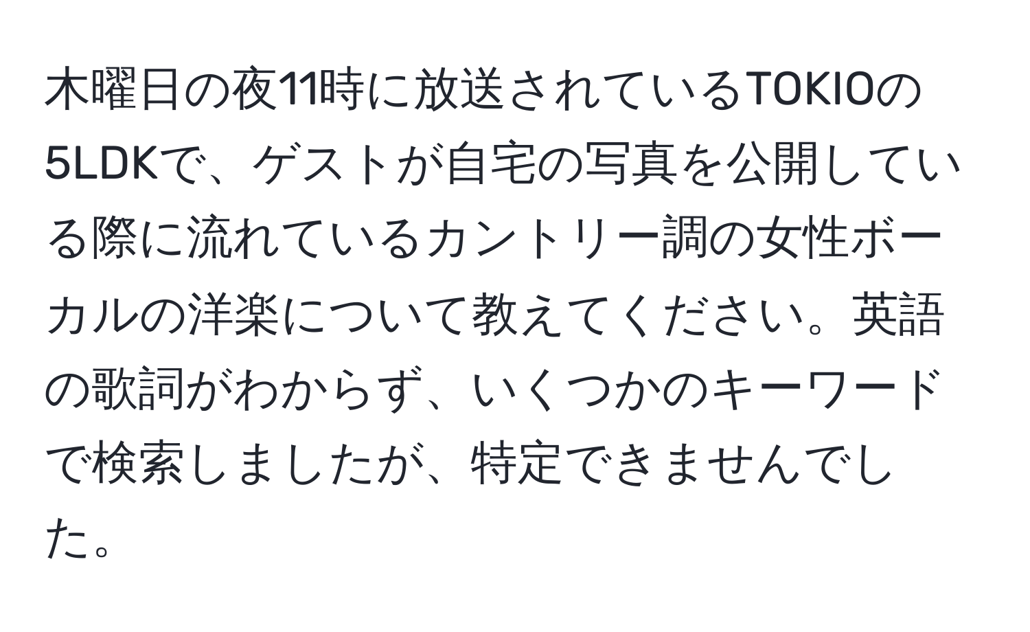 木曜日の夜11時に放送されているTOKIOの5LDKで、ゲストが自宅の写真を公開している際に流れているカントリー調の女性ボーカルの洋楽について教えてください。英語の歌詞がわからず、いくつかのキーワードで検索しましたが、特定できませんでした。