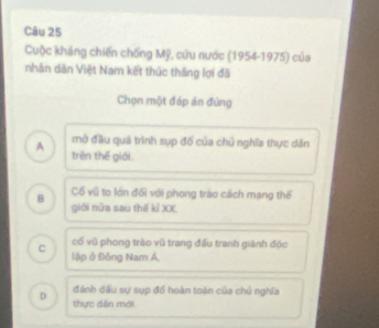 Cuộc kháng chiến chống Mỹ, cứu nước (1954-1975) của
nhân dân Việt Nam kết thức thắng lợi đã
Chọn một đáp án đứng
mở đầu quá trình sụp đố của chủ nghĩa thực dân
A trên thế giới.
Cổ vũ to lớn đối với phong trào cách mạng thể
B giới nửa sau thế kỉ XX
cổ vũ phong trào vũ trang đấu tranh giành độc
C lập ở Đồng Nam Á,
đánh dấu sự sụp đổ hoàn toàn của chủ nghĩa
D thực dân mới