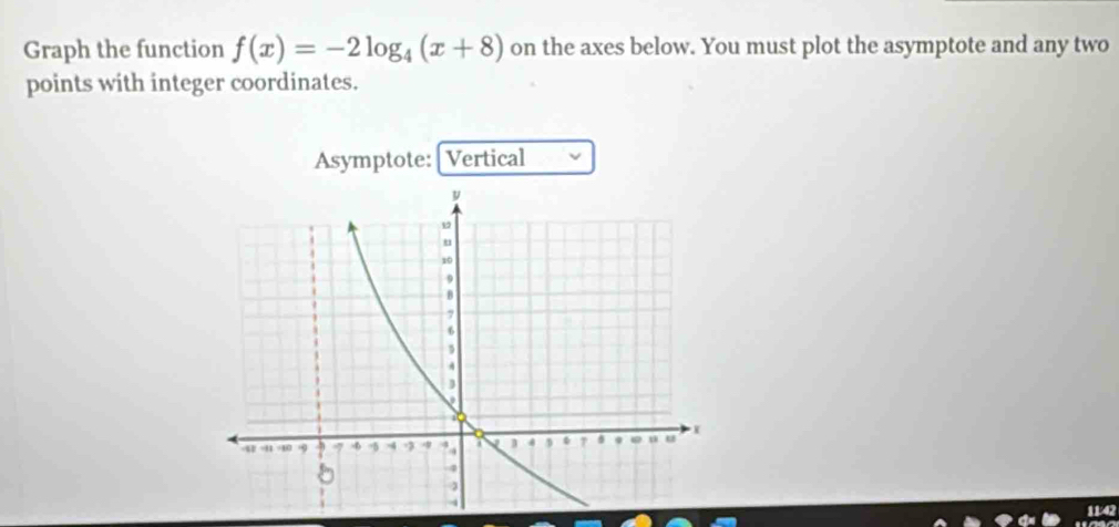 Graph the function f(x)=-2log _4(x+8) on the axes below. You must plot the asymptote and any two 
points with integer coordinates. 
Asymptote: [Vertical 
11:42