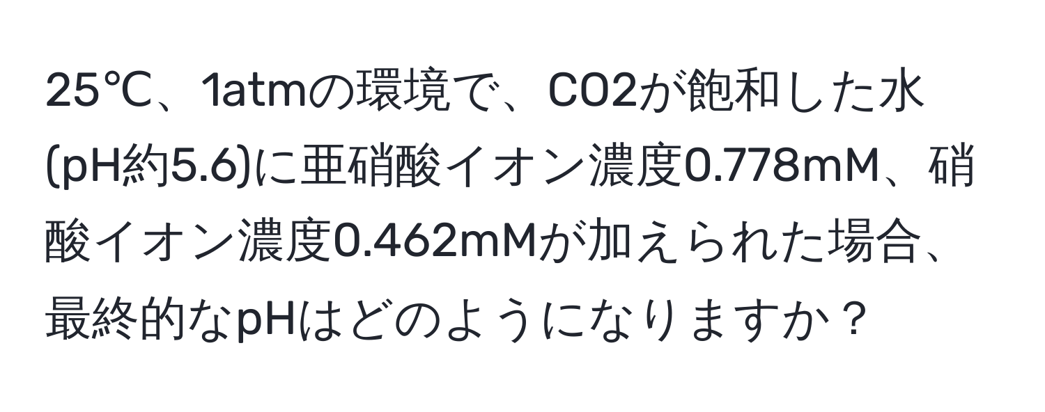 25℃、1atmの環境で、CO2が飽和した水(pH約5.6)に亜硝酸イオン濃度0.778mM、硝酸イオン濃度0.462mMが加えられた場合、最終的なpHはどのようになりますか？