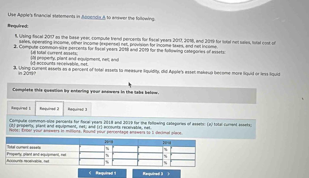 Use Apple's financial statements in Appendix A to answer the following. 
Required: 
1. Using fiscal 2017 as the base year, compute trend percents for fiscal years 2017, 2018, and 2019 for total net sales, total cost of 
sales, operating income, other income (expense) net, provision for income taxes, and net income. 
2. Compute common-size percents for fiscal years 2018 and 2019 for the following categories of assets: 
(a) total current assets; 
(b) property, plant and equipment, net; and 
(c) accounts receivable, net. 
3. Using current assets as a percent of total assets to measure liquidity, did Apple's asset makeup become more liquid or less liquid 
in 2019? 
Complete this question by entering your answers in the tabs below. 
Required 1 Required 2 Required 3 
Compute common-size percents for fiscal years 2018 and 2019 for the following categories of assets: (a) total current assets; 
(b) property, plant and equipment, net; and (c) accounts receivable, net. 
Note: Enter your answers in millions. Round your percentage answers to 1 decimal place. 
< Required 1 Required 3