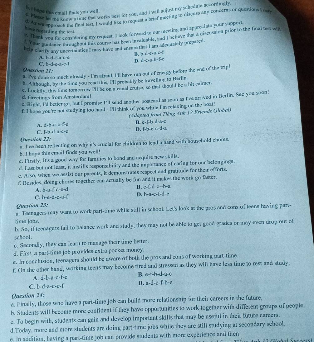 hope this email finds you well.
c. Please let me know a time that works best for you, and I will adjust my schedule accordingly.
d. As we approach the final test, I would like to request a brief meeting to discuss any concerns or questions I may
have regarding the test.
e. Thank you for considering my request. I look forward to our meeting and appreciate your support.
f. Your guidance throughout this course has been invaluable, and I believe that a discussion prior to the final test will
help clarify any uncertainties I may have and ensure that I am adequately prepared.
B. b-d-e-a-c-f :
A. b-d-f-a-c-e
D. d-c-a-b-f-c
C. b-d-e-a-c-f
Question 21:
a. I've done so much already - I'm afraid, I'll have run out of energy before the end of the trip!
b. Although, by the time you read this, I'll probably be travelling to Berlin.
c. Luckily, this time tomorrow I'll be on a canal cruise, so that should be a bit calmer.
d. Greetings from Amsterdam!
e. Right, I'd better go, but I promise I’ll send another postcard as soon as I've arrived in Berlin. See you soon!
f. I hope you're not studying too hard - I'll think of you while I'm relaxing on the boat!
(Adapted from Tiếng Anh 12 Friends Global)
A. d-b-a-c-f-e
B. e-f-b-d-a-c
D. f-b-e-c-d-a
C. f-b-d-a-c-e
Question 22:
a. I've been reflecting on why it's crucial for children to lend a hand with household chores.
b. I hope this email finds you well!
c. Firstly, It's a good way for families to bond and acquire new skills.
d. Last but not least, it instills responsibility and the importance of caring for our belongings.
e. Also, when we assist our parents, it demonstrates respect and gratitude for their efforts.
f. Besides, doing chores together can actually be fun and it makes the work go faster.
A. b-a-f-c-e-d B. e-f-d-c-b-a
C. b-e-d-c-a-f
D. b-a-c-f-d-e
Question 23:
a. Teenagers may want to work part-time while still in school. Let's look at the pros and cons of teens having part-
time jobs.
b. So, if teenagers fail to balance work and study, they may not be able to get good grades or may even drop out of
school.
c. Secondly, they can learn to manage their time better.
d. First, a part-time job provides extra pocket money.
e. In conclusion, teenagers should be aware of both the pros and cons of working part-time.
f. On the other hand, working teens may become tired and stressed as they will have less time to rest and study.
A. d-b-a-c-f-e
B. e-f-b-d-a-c
D.
C. b-d-a-c-e-f a-d-c-f-b-e
Question 24:
a. Finally, those who have a part-time job can build more relationship for their careers in the future.
b. Students will become more confident if they have opportunities to work together with different groups of people.
c. To begin with, students can gain and develop important skills that may be useful in their future careers.
d.Today, more and more students are doing part-time jobs while they are still studying at secondary school.
e. In addition, having a part-time job can provide students with more experience and then