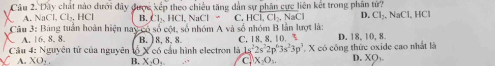 Dây chất nào dưới đây được xếp theo chiều tăng dẫn sự phân cực liên kết trong phân tử?
D. Cl_2, NaCl
A. Ind 1、 Cl_2. 、 I ICI B. Cl_2 HCI. Na Cl C. HCl, Cl_2, NaCl 、 HCl
Câu 3: Bảng tuần hoàn hiện nay có shat o cột, shat o nhóm A và số nhóm B lần lượt là:
A. 16. 8, 8. B. 18, 8, 8. C. 18, 8, 10. D. 18, 10, 8.
Cầu 4: Nguyên tử của nguyên ố X có cấu hình electron là 1s^22s^22p^63s^23p^3 T. X có công thức oxide cao nhất là
A. XO_2. B. X_2O_5. C X_2O_3.
D. XO_3.