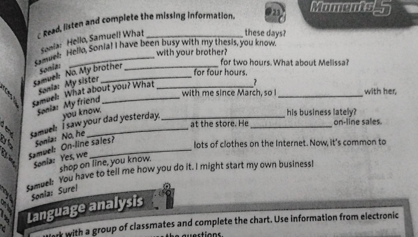 a Moments 5 
c Read, listen and complete the missing information. 
Sonia: Hello, Samuell What 
these days? 
Samuel: Hello, Sonial I have been busy with my thesis, you know. 
with your brother? 
Sonia: 
Samuel: No. My brother 
for two hours. What about Melissa? 
for four hours. 
sonia: My sister 
Samuel: What about you? What 
？ 
with me since March, so I _with her, 
Sonia: My friend 
you know. his business lately? 
Samuel: I saw your dad yesterday. 
at the store. He_ on-line sales. 
Sonia: No, he 
Samuel: On-line sales? 
lots of clothes on the Internet. Now, it's common to 
Sonia: Yes, we 
shop on line, you know. 
Samuel: You have to tell me how you do it. I might start my own business! 
Sonia: Sure! 
a 
a Language analysis 
d 
w with a group of classmates and complete the chart. Use information from electronic