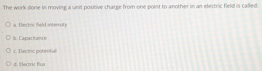 The work done in moving a unit positive charge from one point to another in an electric field is called:
a. Electric field intensity
b. Capacitance
c. Electric potential
d. Electric flux