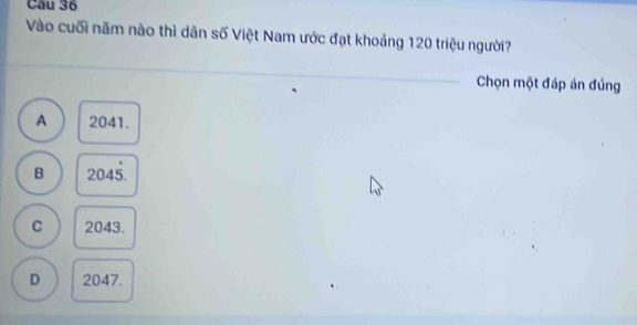 Cầu 36
Vào cuối năm nào thì dân số Việt Nam ước đạt khoảng 120 triệu người?
_
Chọn một đáp án đúng
A 2041.
B 2045.
C 2043.
D 2047.