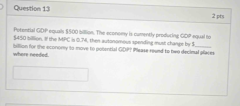 Potential GDP equals $500 billion. The economy is currently producing GDP equal to
$450 billion. If the MPC is 0.74, then autonomous spending must change by $
billion for the economy to move to potential GDP? Please round to two decimal places 
where needed.