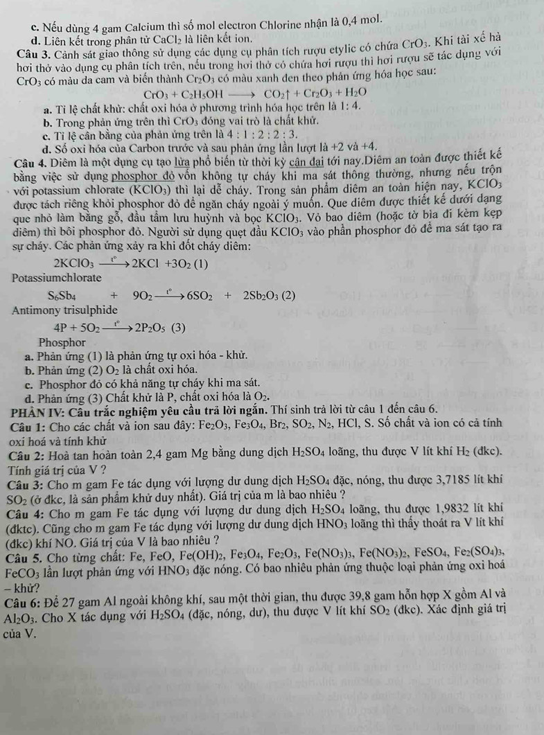 c. Nếu dùng 4 gam Calcium thì số mol electron Chlorine nhận là 0,4 mol.
d. Liên kết trong phân tử CaCl_2 là liên kết ion.
Câu 3. Cảnh sát giao thông sử dụng các dụng cụ phân tích rượu etylic có chứa CrO_3.. Khi tài xế hà
hơi thở vào dung cụ phân tích trên, nều trong hơi thờ có chứa hơi rượu thi hơi rượu sẽ tác dụng với
CrO_3 có màu da cam và biến thành Cr_2O_3 3 có màu xanh đen theo phản ứng hóa học sau:
CrO_3+C_2H_5OHto CO_2uparrow +Cr_2O_3+H_2O
a. Tỉ lệ chất khử: chất oxi hóa ở phương trình hóa học trên là 1:4.
b. Trong phản ứng trên thì CrO_3 đóng vai trò là chất khử.
c. Tỉ lệ cân bằng của phản ứng trên là 4:1:2:2:3.
va+4.
d. Số oxi hóa của Carbon trước và sau phản ứng lần lượt là a+2 và
Câu 4. Diêm là một dụng cụ tạo lửa phổ biến từ thời kỳ cân đại tới nay.Diêm an toàn được thiết kế
bằng việc sử dụng phosphor đỏ vốn không tự cháy khi ma sát thông thường, nhưng nếu trộn
với potassium chlorate (KClO_3) 0 thì lại dễ cháy. Trong sản phẩm diêm an toàn hiện nay, KCIO_3
được tách riêng khỏi phosphor đỏ để ngăn cháy ngoài ý muốn. Que diêm được thiết kế dưới dạng
que nhỏ làm bằng gỗ, đầu tầm lưu huỳnh và bọc KClO_3 4. Vỏ bao diêm (hoặc tờ bìa đi kèm kẹp
diêm) thì bôi phosphor đỏ. Người sử dụng quẹt đầu KClO_3 vào phần phosphor đỏ để ma sát tạo ra
sự cháy. Các phản ứng xảy ra khi đốt cháy diêm:
2KClO_3xrightarrow lK2KCl+3O_2(1)
Potassiumchlorate
S_6Sb_4+9O_2xrightarrow r6SO_2+2Sb_2O_3(2)
Antimony trisulphide
4P+5O_2xrightarrow r°2P_2O_5(3)
Phosphor
a. Phản ứng (1) là phản ứng tự oxi hóa - khử.
b. Phản ứng (2) O_2 là chất oxi hóa.
c. Phosphor đỏ có khả năng tự cháy khi ma sát.
d. Phản ứng (3) Chất khử là P, chất oxi hóa là O_2.
PHẢN IV: Cầu trắc nghiệm yêu cầu trả lời ngắn. Thí sinh trả lời từ câu 1 đến câu 6.
Câu 1: Cho các chất và ion sau đây: Fe_2O_3 Fe_3O_4,Br_2,SO_2,N_2 2, HCl, S. Số chất và ion có cả tính
oxi hoá và tính khử
Câu 2: Hoà tan hoàn toàn 2,4 gam Mg bằng dung dịch H_2SO_4 loãng, thu được V lít khí H₂ (đkc).
Tính giá trị của V ?
Câu 3: Cho m gam Fe tác dụng với lượng dư dung dịch H_2SO_4 đặc, nóng, thu được 3,7185 lít khí
SO_2 (ở đkc, là sản phẩm khử duy nhất). Giá trị của m là bao nhiêu ?
Câu 4: Cho m gam Fe tác dụng với lượng dư dung dịch H_2SO_4 loãng, thu được 1,9832 lít khí
(đktc). Cũng cho m gam Fe tác dụng với lượng dư dung dịch HNO_3 loãng thì thấy thoát ra V lít khí
(đkc) khí NO. Giá trị của V là bao nhiêu ?
Câu 5. Cho từng chất: Fe, FeO, F Fe(OH)_2,Fe_3O_4,Fe_2O_3,Fe(NO_3)_3,Fe(NO_3)_2,FeSO_4,Fe_2(SO_4)_3,
FeCO_3 n lượt phản ứng với Hì sqrt(O) a đặc nóng. Có bao nhiêu phản ứng thuộc loại phản ứng oxi hoá
- khử?
Câu 6: Để 27 gam Al ngoài không khí, sau một thời gian, thu được 39,8 gam hỗn hợp X gồm Al và
Al_2O_3. Cho X tác dụng với H_2SO. 4 (đặc, nóng, dư), thu được V lít khí SO_2(dkc) ). Xác định giá trị
của V.