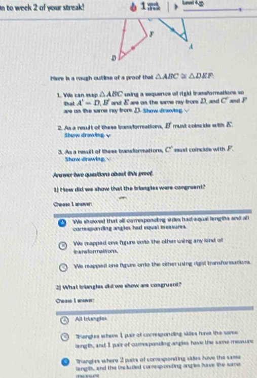In to week 2 of your streak! 1m >
F
A
D
Here is a rough outline of a proof that △ ABC △ DEF
1. We can map △ ABC caing a sequence of right trassforreatiors so 
tat A'=D, B' and E ase on the same ry fror 2, and c° ad F
ae on the same ray borD. Show drawlng. 
2. As a nault of these tunsformations, B' rant colscide with 5.
Show drawing v
3. As a neult of these tansformationn, c° euxt coincile with F.
Shaw drawing 
Auwer twe questions abost is preof.
3] Hew did we show that the triangles were congruent?
Chease I arever:
We showed that all correaponcing s des had aqual leng ths and of 
correspording aagles had equal measures
We rapped one fugure oro the other uing any lind of
b anslermettom .
We reapped one fgure ome the other uing rigis transformutions.
2] What triangles did we show are congruent?
Chase I ma
All triangies
a Hangles where I pair of correspording skies hures the sare
angls, and I pair of comesponting angies have the sare meure. Trangles where 2 pairs of comespenting sides have the same 
langts, and the thcluded comesponting orries have the some