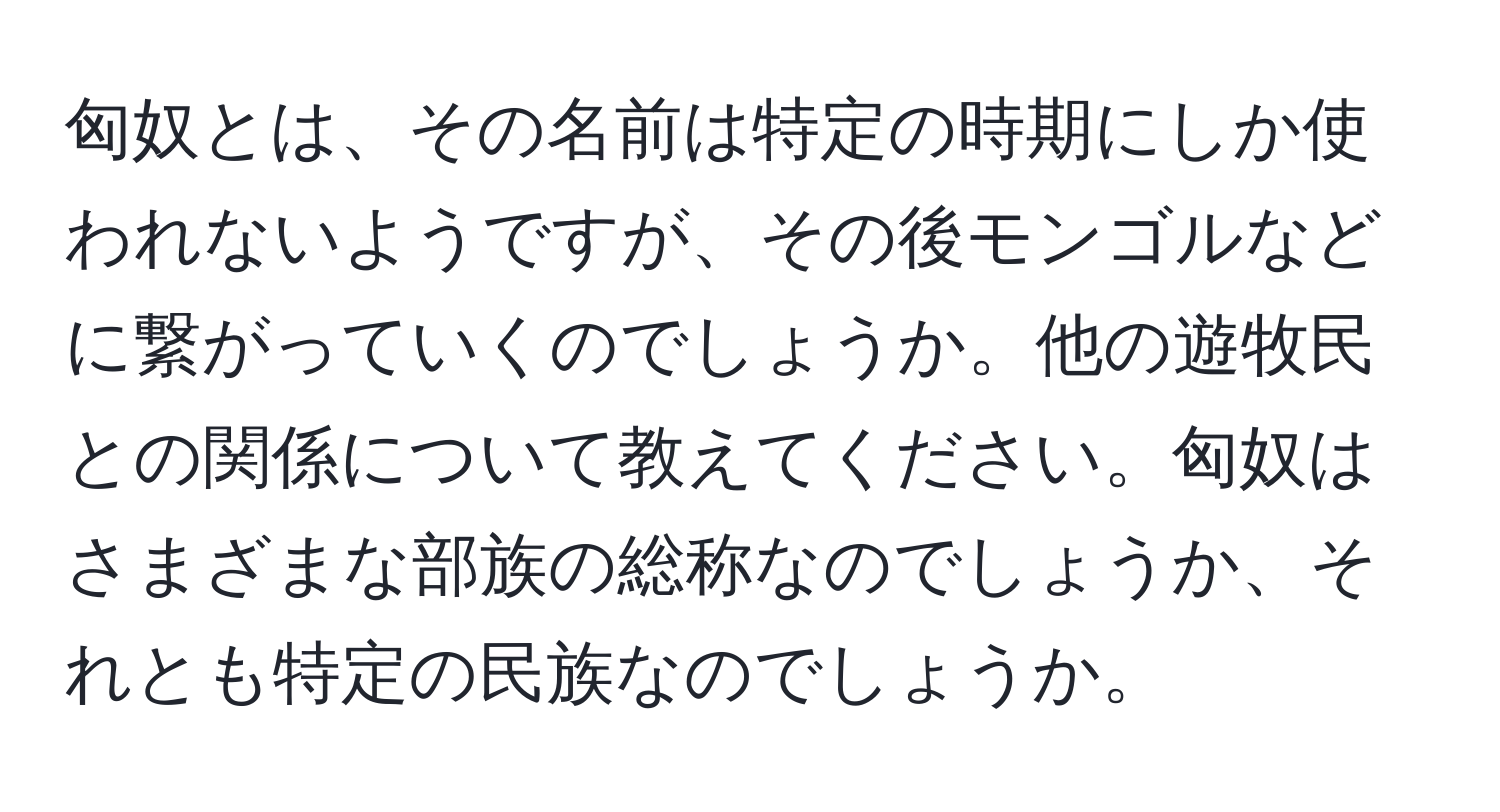 匈奴とは、その名前は特定の時期にしか使われないようですが、その後モンゴルなどに繋がっていくのでしょうか。他の遊牧民との関係について教えてください。匈奴はさまざまな部族の総称なのでしょうか、それとも特定の民族なのでしょうか。