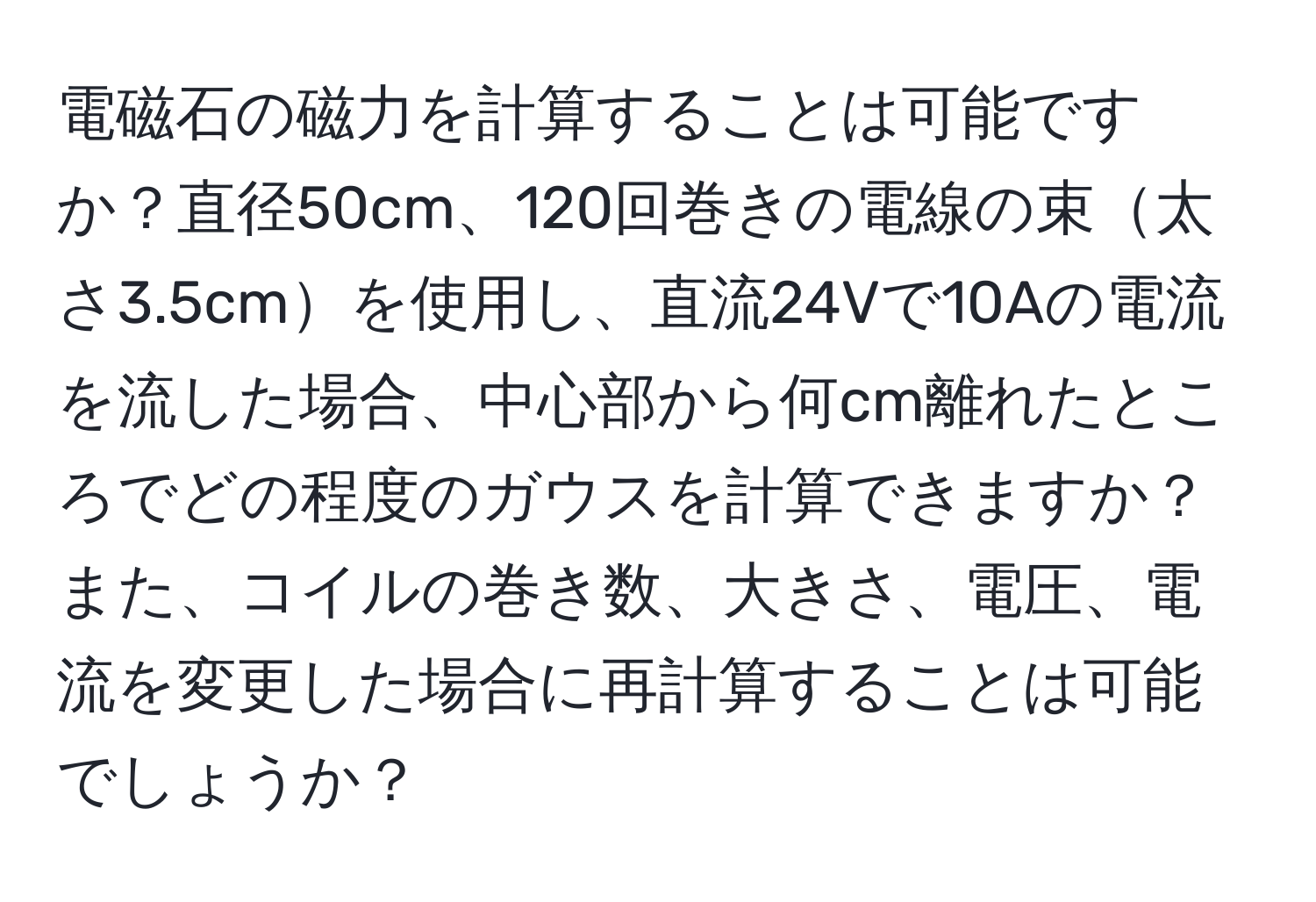 電磁石の磁力を計算することは可能ですか？直径50cm、120回巻きの電線の束太さ3.5cmを使用し、直流24Vで10Aの電流を流した場合、中心部から何cm離れたところでどの程度のガウスを計算できますか？また、コイルの巻き数、大きさ、電圧、電流を変更した場合に再計算することは可能でしょうか？