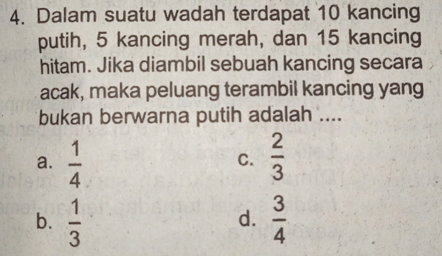 Dalam suatu wadah terdapat 10 kancing
putih, 5 kancing merah, dan 15 kancing
hitam. Jika diambil sebuah kancing secara
acak, maka peluang terambil kancing yang
bukan berwarna putih adalah ....
a.  1/4 
C.  2/3 
b.  1/3   3/4 
d.