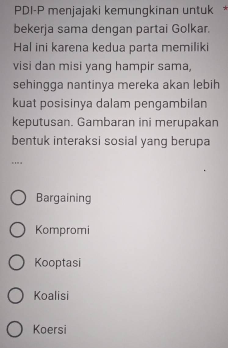 PDI-P menjajaki kemungkinan untuk *
bekerja sama dengan partai Golkar.
Hal ini karena kedua parta memiliki
visi dan misi yang hampir sama,
sehingga nantinya mereka akan lebih
kuat posisinya dalam pengambilan
keputusan. Gambaran ini merupakan
bentuk interaksi sosial yang berupa
..
Bargaining
Kompromi
Kooptasi
Koalisi
Koersi