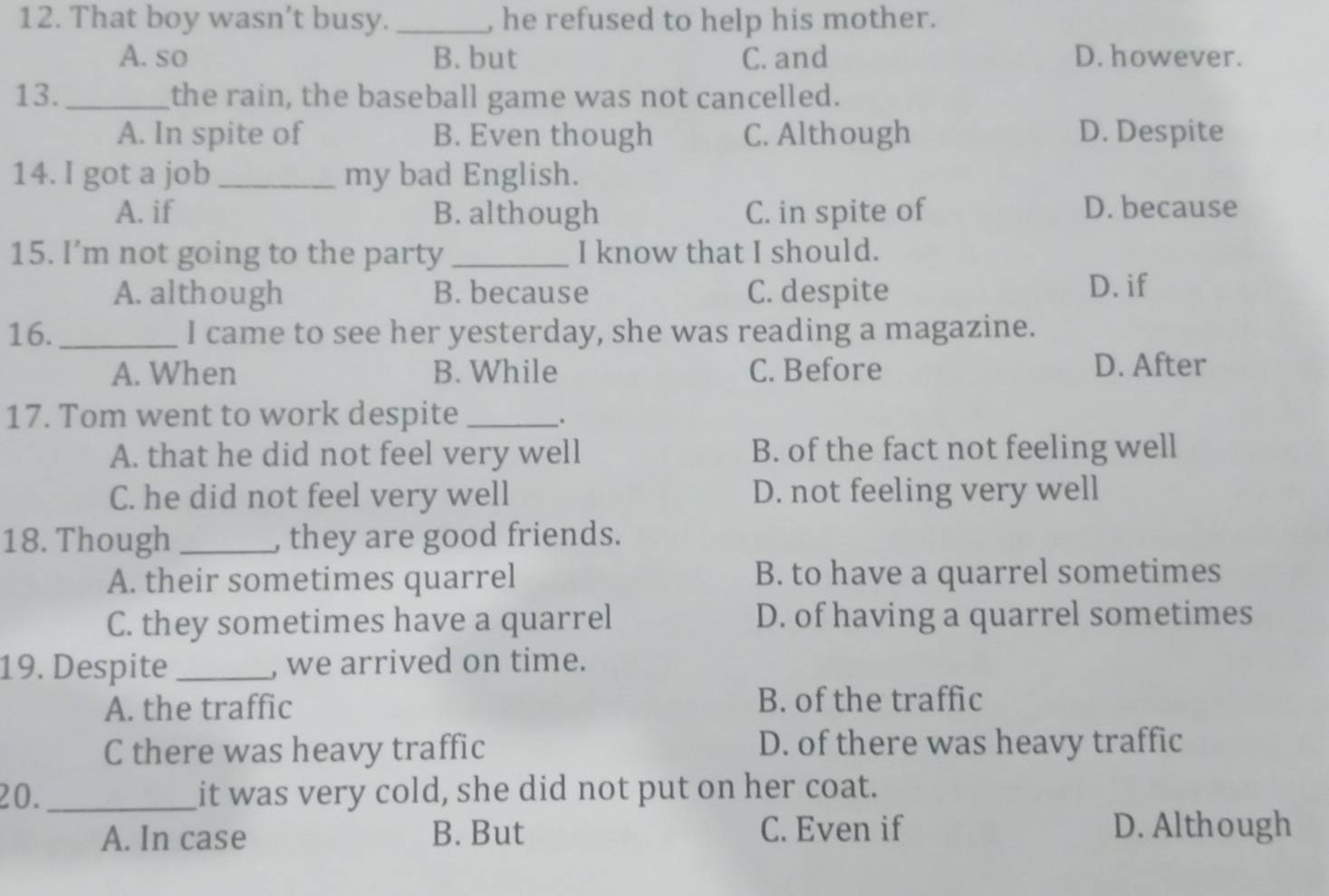 That boy wasn’t busy. _, he refused to help his mother.
A. so B. but C. and D. however.
13. _the rain, the baseball game was not cancelled.
A. In spite of B. Even though C. Although D. Despite
14. I got a job _my bad English.
A. if B. although C. in spite of D. because
15. I’m not going to the party _I know that I should.
A. although B. because C. despite D. if
16. _I came to see her yesterday, she was reading a magazine.
A. When B. While C. Before D. After
17. Tom went to work despite_
、.
A. that he did not feel very well B. of the fact not feeling well
C. he did not feel very well D. not feeling very well
18. Though _, they are good friends.
A. their sometimes quarrel B. to have a quarrel sometimes
C. they sometimes have a quarrel D. of having a quarrel sometimes
19. Despite _, we arrived on time.
A. the traffic B. of the traffic
C there was heavy traffic D. of there was heavy traffic
20. _it was very cold, she did not put on her coat.
A. In case B. But C. Even if D. Although