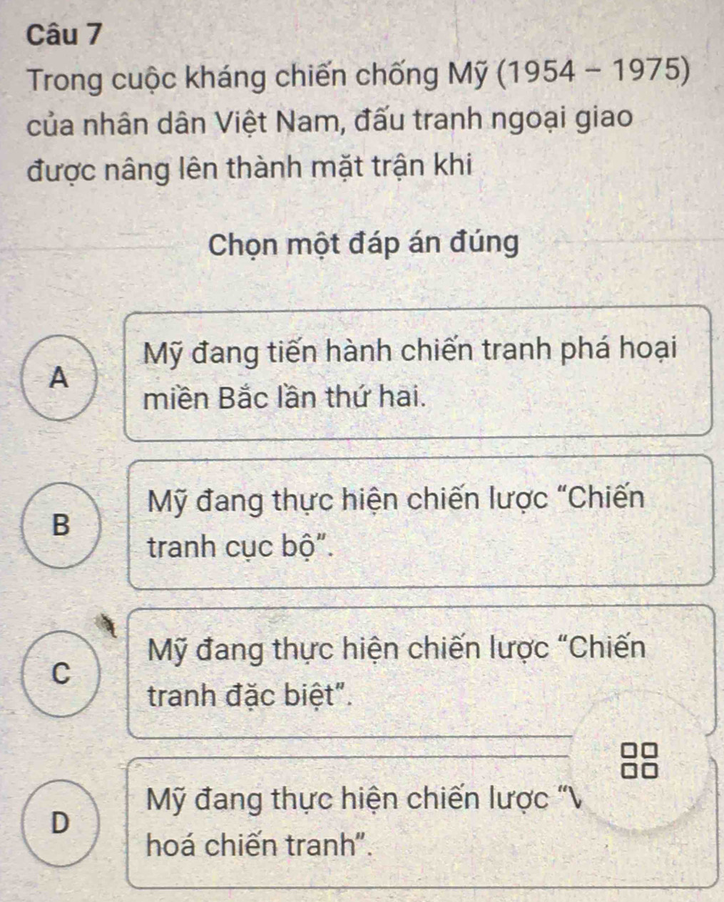 Trong cuộc kháng chiến chống My(1954-1975)
của nhân dân Việt Nam, đấu tranh ngoại giao
được nâng lên thành mặt trận khi
Chọn một đáp án đúng
Mỹ đang tiến hành chiến tranh phá hoại
A
miền Bắc lần thứ hai.
Mỹ đang thực hiện chiến lược "Chiến
B
tranh cục bộ".
Mỹ đang thực hiện chiến lược "Chiến
C
tranh đặc biệt".
Mỹ đang thực hiện chiến lược "V
D
hoá chiến tranh".