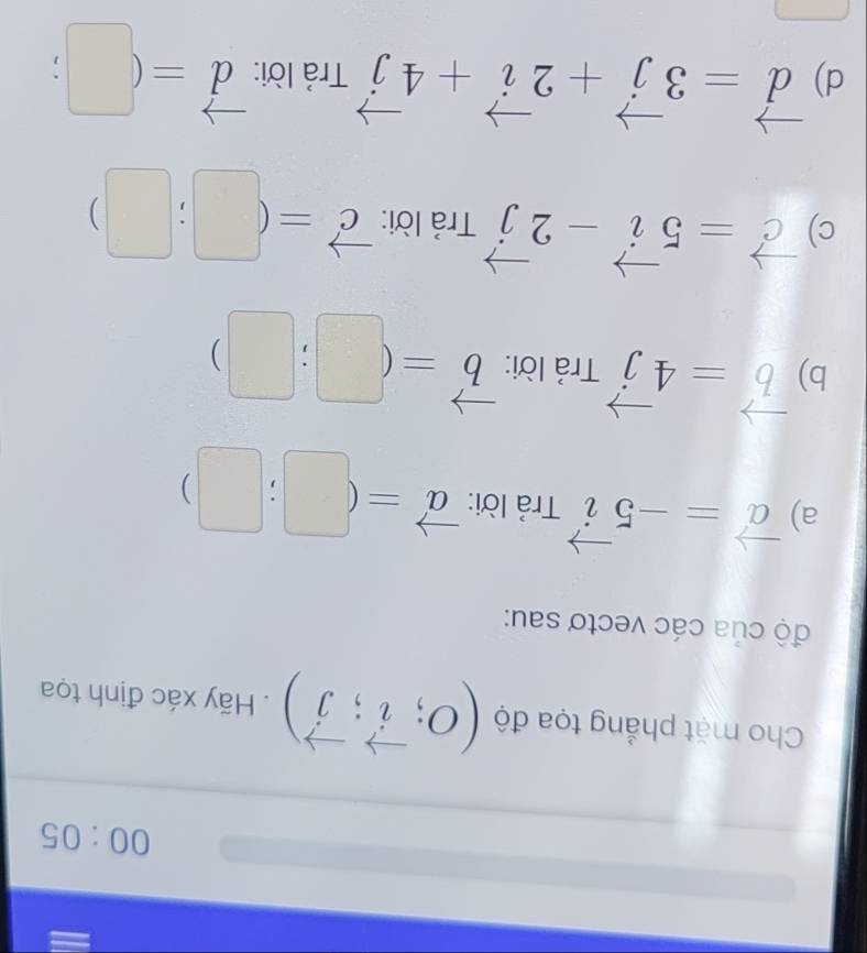 00:05 
Cho mặt phẳng tọa độ (O;vector i;vector j). Hãy xác định tọa 
độ của các vectơ sau: 
a) vector a=-5vector i Trả lời: vector a=(□ ;□ )
b) vector b=4vector j Trả lời: vector b=(□ ;□ )
c) vector c=5vector i-2vector j Trả lời: vector c=(□ ;□ )
d) vector d=3vector j+2vector i+4vector j Trả lời: vector d=(□ ;