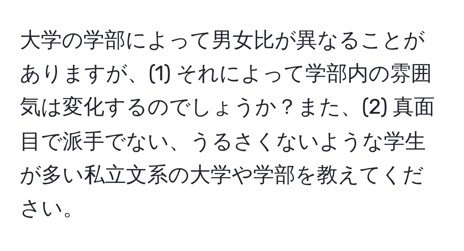 大学の学部によって男女比が異なることがありますが、(1) それによって学部内の雰囲気は変化するのでしょうか？また、(2) 真面目で派手でない、うるさくないような学生が多い私立文系の大学や学部を教えてください。