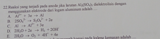 Reaksi yang terjadi pada anode jika larutan AI_2(SO_4) dielektrolisis dengan
menggunakan elektrode dari logam aluminum adalah ....
A. Al^(3+)+3eto Al
B. 2SO_4^((2-)to S_2)O_8^((2-)+2e
C. Alto Al^3+)+3e
D. 2H_2O+2eto H_2+2OH
E. 2H_2Oto O_2+4H^++4e gah korosi pada kaleng kemasan adalah ....