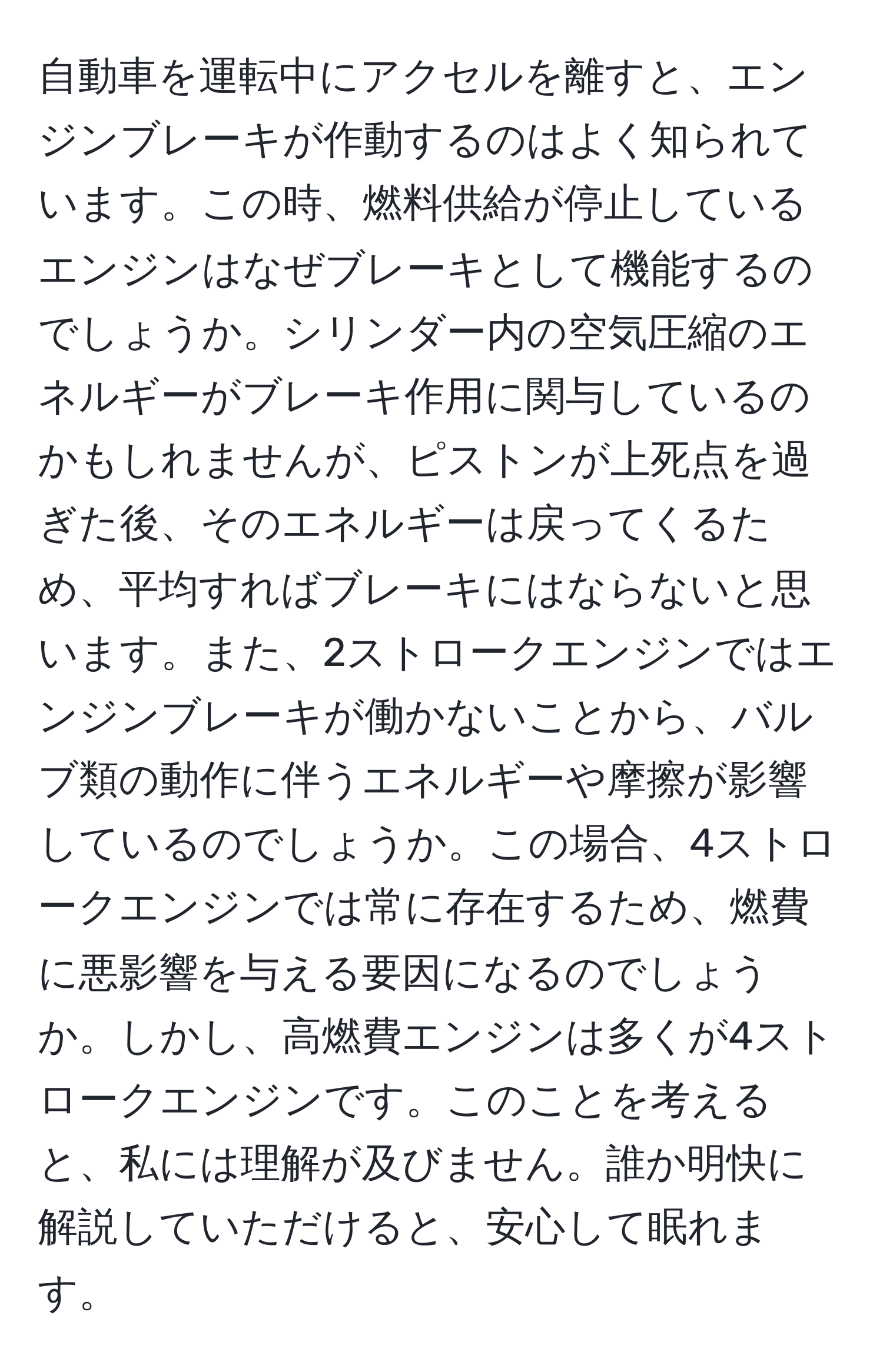 自動車を運転中にアクセルを離すと、エンジンブレーキが作動するのはよく知られています。この時、燃料供給が停止しているエンジンはなぜブレーキとして機能するのでしょうか。シリンダー内の空気圧縮のエネルギーがブレーキ作用に関与しているのかもしれませんが、ピストンが上死点を過ぎた後、そのエネルギーは戻ってくるため、平均すればブレーキにはならないと思います。また、2ストロークエンジンではエンジンブレーキが働かないことから、バルブ類の動作に伴うエネルギーや摩擦が影響しているのでしょうか。この場合、4ストロークエンジンでは常に存在するため、燃費に悪影響を与える要因になるのでしょうか。しかし、高燃費エンジンは多くが4ストロークエンジンです。このことを考えると、私には理解が及びません。誰か明快に解説していただけると、安心して眠れます。