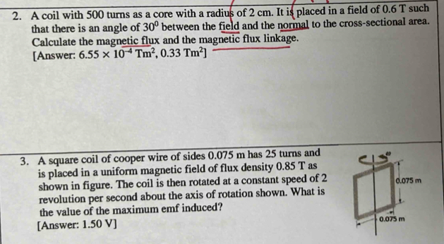 A coil with 500 turns as a core with a radius of 2 cm. It is placed in a field of 0.6 T such 
that there is an angle of 30° between the field and the normal to the cross-sectional area. 
Calculate the magnetic flux and the magnetic flux linkage. 
[Answer: 6.55* 10^(-4)Tm^2,0.33Tm^2]
3. A square coil of cooper wire of sides 0.075 m has 25 turns and 
is placed in a uniform magnetic field of flux density 0.85 T as 
shown in figure. The coil is then rotated at a constant speed of 2
revolution per second about the axis of rotation shown. What is 
the value of the maximum emf induced? 
[Answer: 1.50 V ]