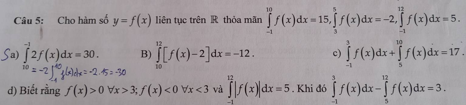 Cho hàm số y=f(x) liên tục trên R thỏa mãn ∈tlimits _(-1)^(10)f(x)dx=15, ∈tlimits _3^(5f(x)dx=-2, ∈tlimits _(-1)^(12)f(x)dx=5.
Sa) ∈tlimits ^-1)2f(x)dx=30.
B) ∈tlimits _(10)^(12)[f(x)-2]dx=-12. ∈tlimits _(-1)^3f(x)dx+∈tlimits _5^(10)f(x)dx=17. 
c)
d) Biết rằng f(x)>0 forall x>3;f(x)<0forall x<3</tex> và ∈tlimits _(-1)^(12)|f(x)|dx=5. Khi đó ∈tlimits _(-1)^3f(x)dx-∈tlimits _5^(12)f(x)dx=3.