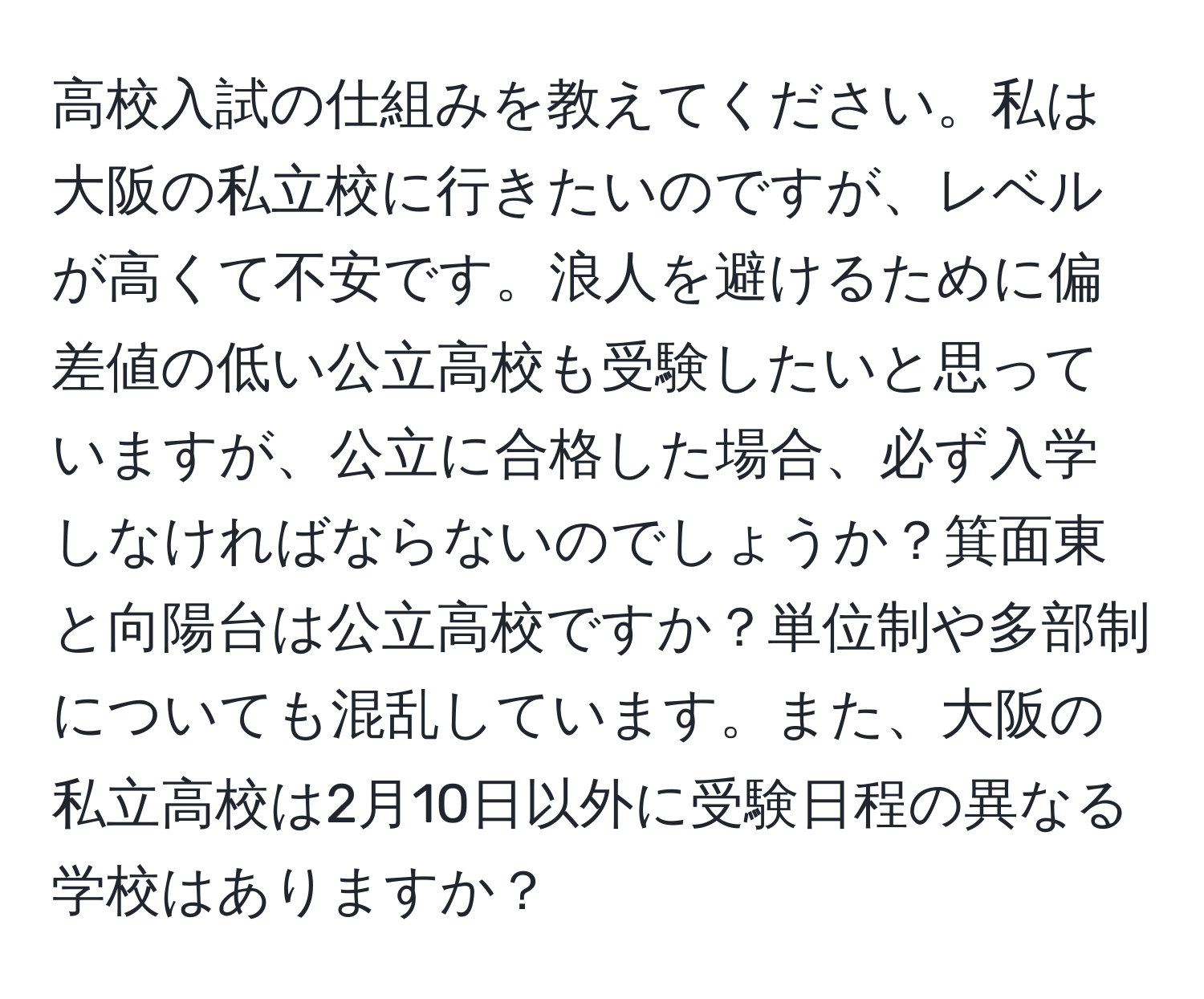 高校入試の仕組みを教えてください。私は大阪の私立校に行きたいのですが、レベルが高くて不安です。浪人を避けるために偏差値の低い公立高校も受験したいと思っていますが、公立に合格した場合、必ず入学しなければならないのでしょうか？箕面東と向陽台は公立高校ですか？単位制や多部制についても混乱しています。また、大阪の私立高校は2月10日以外に受験日程の異なる学校はありますか？