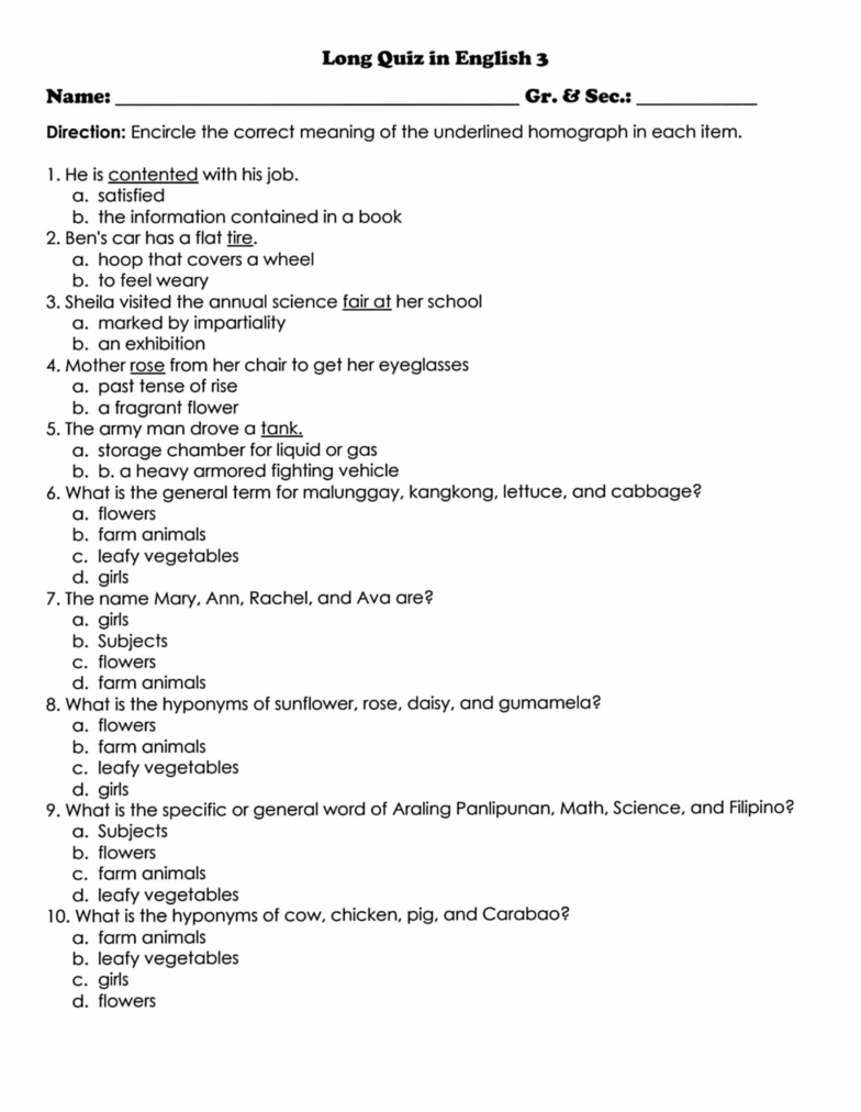 Long Quiz in English 3
Name: _Gr. & Sec.:_
Direction: Encircle the correct meaning of the underlined homograph in each item.
1. He is contented with his job.
a. satisfied
b. the information contained in a book
2. Ben's car has a flat tire.
a. hoop that covers a wheel
b. to feel weary
3. Sheila visited the annual science fair at her school
a. marked by impartiality
b. an exhibition
4. Mother rose from her chair to get her eyeglasses
a. past tense of rise
b. a fragrant flower
5. The army man drove a tank.
a. storage chamber for liquid or gas
b. b. a heavy armored fighting vehicle
6. What is the general term for malunggay, kangkong, lettuce, and cabbage?
a. flowers
b. farm animals
c. leafy vegetables
d. girls
7. The name Mary, Ann, Rachel, and Ava are?
a. girls
b. Subjects
c. flowers
d. farm animals
8. What is the hyponyms of sunflower, rose, daisy, and gumamela?
a. flowers
b. farm animals
c. leafy vegetables
d. girls
9. What is the specific or general word of Araling Panlipunan, Math, Science, and Filipino?
a. Subjects
b. flowers
c. farm animals
d. leafy vegetables
10. What is the hyponyms of cow, chicken, pig, and Carabao?
a. farm animals
b. leafy vegetables
c. girls
d. flowers