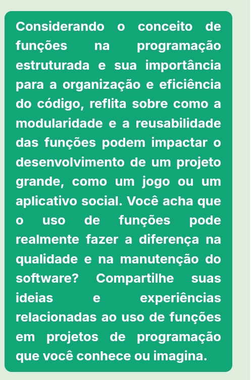 Considerando o conceito de 
funções na programação 
estruturada e sua importância 
para a organização e eficiência 
do código, reflita sobre como a 
modularidade e a reusabilidade 
das funções podem impactar o 
desenvolvimento de um projeto 
grande, como um jogo ou um 
aplicativo social. Você acha que 
o uso de funções pode 
realmente fazer a diferença na 
qualidade e na manutenção do 
software? Compartilhe suas 
ideias e experiências 
relacionadas ao uso de funções 
em projetos de programação 
que você conhece ou imagina.