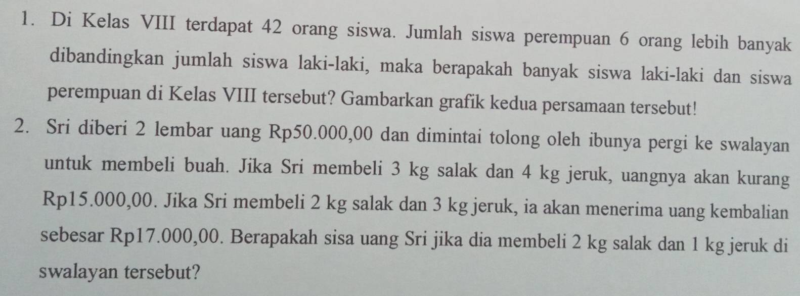 Di Kelas VIII terdapat 42 orang siswa. Jumlah siswa perempuan 6 orang lebih banyak 
dibandingkan jumlah siswa laki-laki, maka berapakah banyak siswa laki-laki dan siswa 
perempuan di Kelas VIII tersebut? Gambarkan grafik kedua persamaan tersebut! 
2. Sri diberi 2 lembar uang Rp50.000,00 dan dimintai tolong oleh ibunya pergi ke swalayan 
untuk membeli buah. Jika Sri membeli 3 kg salak dan 4 kg jeruk, uangnya akan kurang
Rp15.000,00. Jika Sri membeli 2 kg salak dan 3 kg jeruk, ia akan menerima uang kembalian 
sebesar Rp17.000,00. Berapakah sisa uang Sri jika dia membeli 2 kg salak dan 1 kg jeruk di 
swalayan tersebut?