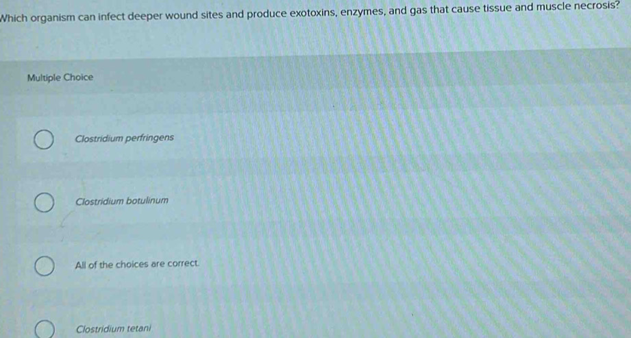 Which organism can infect deeper wound sites and produce exotoxins, enzymes, and gas that cause tissue and muscle necrosis?
Multiple Choice
Clostridium perfringens
Clostridium botulinum
All of the choices are correct.
Clostridium tetani