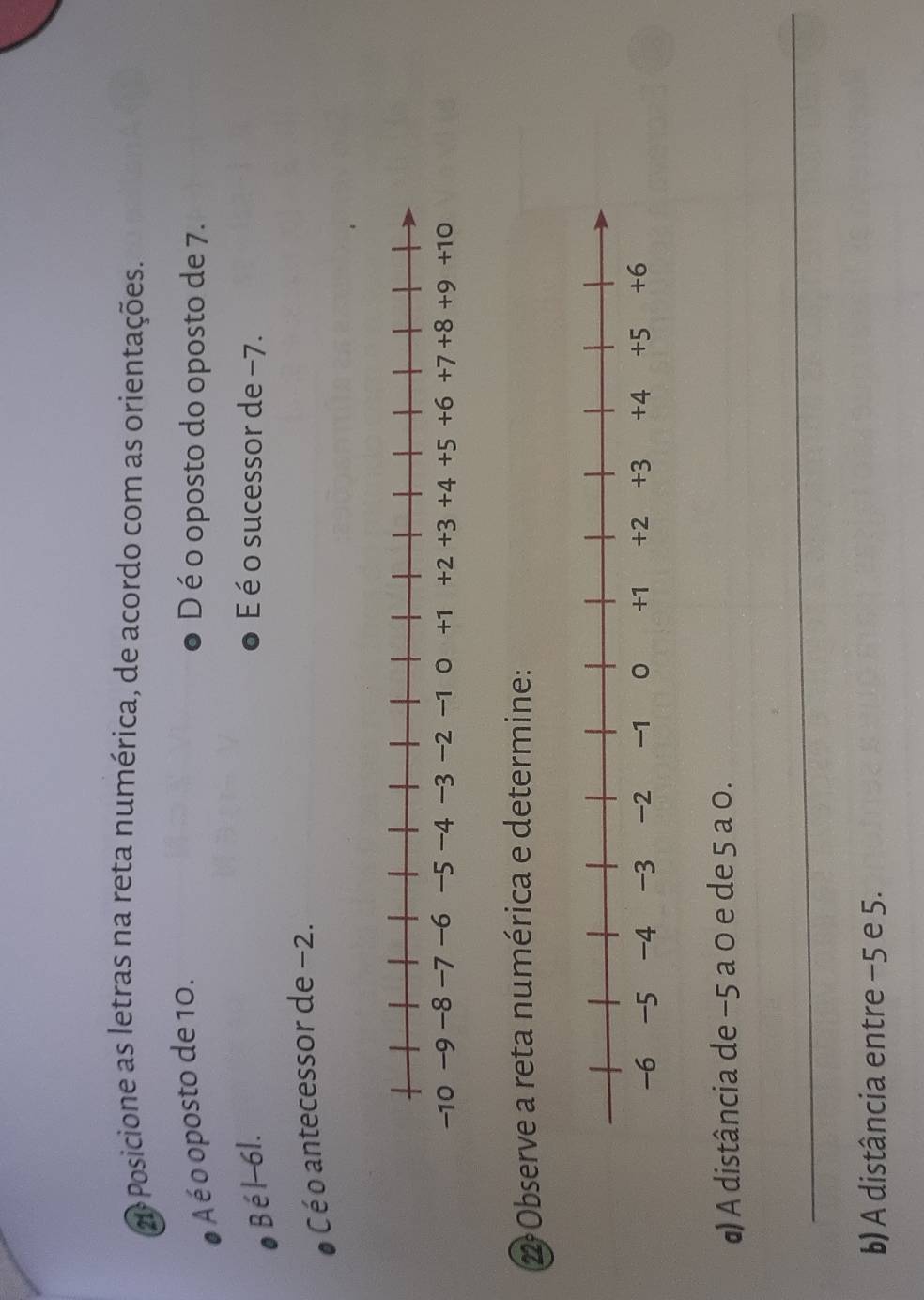 2ª Posicione as letras na reta numérica, de acordo com as orientações.
A é o oposto de 10.
D é o oposto do oposto de 7.
Bél -6l. É é o sucessor de −7.
C é o antecessor de −2.
2Observe a reta numérica e determine:
α) A distância de −5 a 0 e de 5 a 0.
_
b) A distância entre −5 e 5.