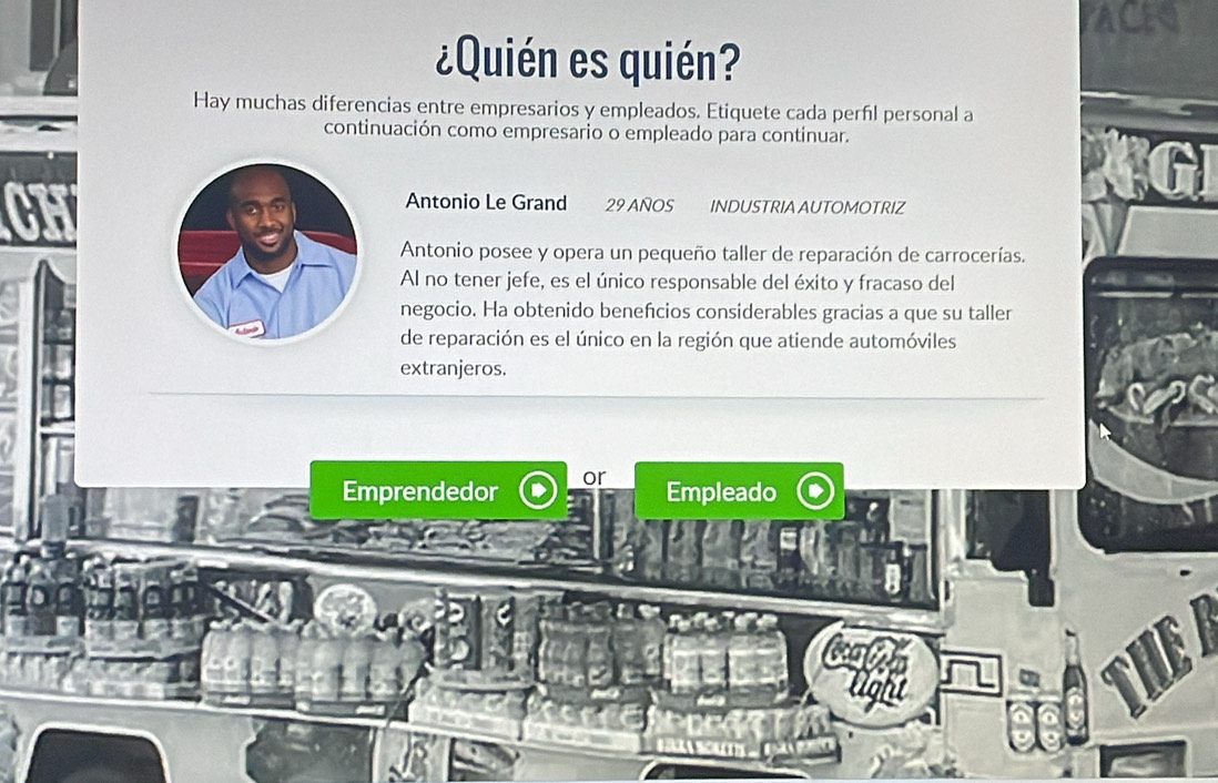 ¿Quién es quién? 
Hay muchas diferencias entre empresarios y empleados. Etiquete cada perfl personal a 
continuación como empresario o empleado para continuar. 
Antonio Le Grand 29 AÑOS INDUSTRIA AUTOMOTRIZ 
Antonio posee y opera un pequeño taller de reparación de carrocerías. 
Al no tener jefe, es el único responsable del éxito y fracaso del 
negocio. Ha obtenido benefcios considerables gracias a que su taller 
de reparación es el único en la región que atiende automóviles 
extranjeros. 
Emprendedor or 
Empleado