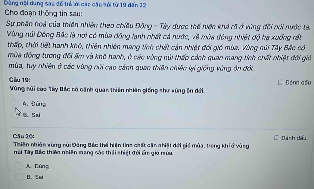 Dùng nội dung sau đế trả lời các câu hỏi từ 19 đến 22
Cho đoạn thông tin sau:
Sự phân hoá của thiên nhiên theo chiều Đông - Tây được thế hiện khá rõ ở vùng đồi núi nước ta.
Vùng núi Đông Bắc là nơi có mùa đông lạnh nhất cả nước, về mùa đông nhiệt độ hạ xuống rất
thấp, thời tiết hanh khô, thiên nhiên mang tính chất cận nhiệt đới gió mùa. Vùng núi Tây Bắc có
mùa đông tương đối ấm và khô hanh, ở các vùng núi thấp cảnh quan mang tính chất nhiệt đới gió
mùa, tuy nhiên ở các vùng núi cao cảnh quan thiên nhiên lại giống vùng ôn đới.
Câu 19: Đánh dấu
Vùng núi cao Tây Bắc có cánh quan thiên nhiên giống như vùng ôn đới.
A. Đúng
B. Sai
Câu 20: Đánh dấu
Thiên nhiên vùng núi Đông Bắc thể hiện tính chất cận nhiệt đới gió mùa, trong khi ở vùng
Túi Tây Bắc thiên nhiên mang sắc thái nhiệt đới ấm gió mùa.
A. Đúng
B. Sai