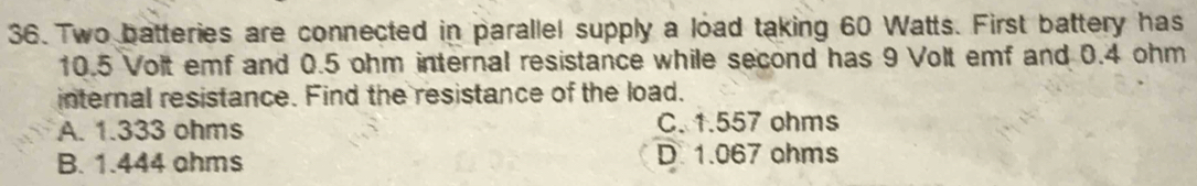 Two batteries are connected in parallel supply a load taking 60 Watts. First battery has
10.5 Volt emf and 0.5 ohm internal resistance while second has 9 Volt emf and 0.4 ohm
internal resistance. Find the resistance of the load.
A. 1.333 ohms C. 1.557 ohms
B. 1.444 ahms D. 1.067 ohms