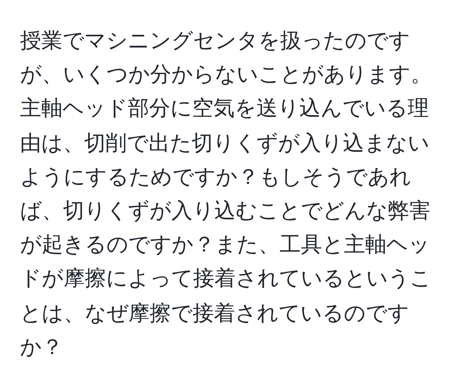 授業でマシニングセンタを扱ったのですが、いくつか分からないことがあります。主軸ヘッド部分に空気を送り込んでいる理由は、切削で出た切りくずが入り込まないようにするためですか？もしそうであれば、切りくずが入り込むことでどんな弊害が起きるのですか？また、工具と主軸ヘッドが摩擦によって接着されているということは、なぜ摩擦で接着されているのですか？