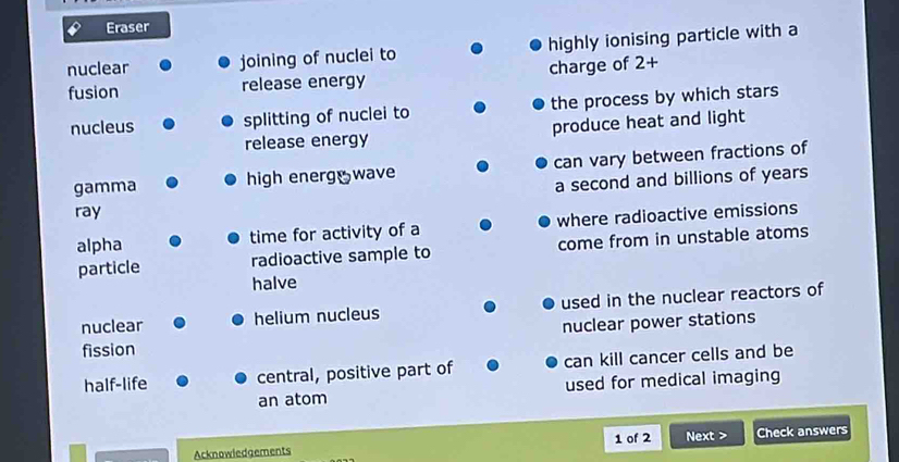 Eraser 
nuclear joining of nuclei to highly ionising particle with a 
fusion release energy charge of 2+
nucleus splitting of nuclei to the process by which stars 
release energy produce heat and light 
gamma high energ wave can vary between fractions of 
a second and billions of years
ray 
alpha time for activity of a where radioactive emissions 
particle radioactive sample to come from in unstable atoms 
halve 
nuclear helium nucleus used in the nuclear reactors of 
fission nuclear power stations 
half-life central, positive part of can kill cancer cells and be 
an atom used for medical imaging 
Acknowledgements 1 of 2 Next > Check answers