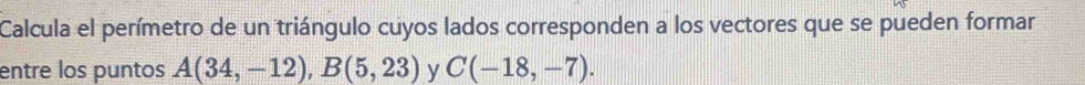 Calcula el perímetro de un triángulo cuyos lados corresponden a los vectores que se pueden formar 
entre los puntos A(34,-12), B(5,23) y C(-18,-7).