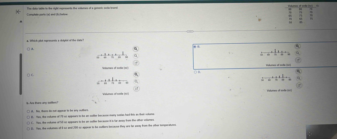The data table to the right represents the volumes of a generic soda brand Volurnes of soda (oz)
80 80 70
70 75 70
Complete parts (a) and (b) below
65 75 79
70 65 75
50 85
…
a. Which plot represents a dotplot of the data?
) A.
● B.
5 60 70 80 90 50 60 70 80
Volumes of soda (oz) Volumes of soda (oz)
○ C. ○ D.
50 60 70 no
50 60 70 80
Volumes of soda (oz) Volumes of soda (02)
b. Are there any outliers?
A. No, there do not appear to be any outliers
B. Yes, the volume of 70 oz appears to be an outlier because many sodas had this as their volume
C. Yes, the volume of 50 oz appears to be an outlier because it is far away from the other volumes.
D. Yes, the volumes of 0 oz and 200 oz appear to be outliers because they are far away from the other temperatures