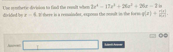 Use synthetic division to find the result when 2x^4-17x^3+26x^2+26x-2 is 
divided by x-6. If there is a remainder, express the result in the form q(x)+ r(x)/b(x) . 
Answer: □ Submit Answer