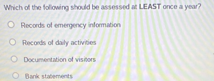 Which of the following should be assessed at LEAST once a year?
Records of emergency information
Records of daily activities
Documentation of visitors
Bank statements