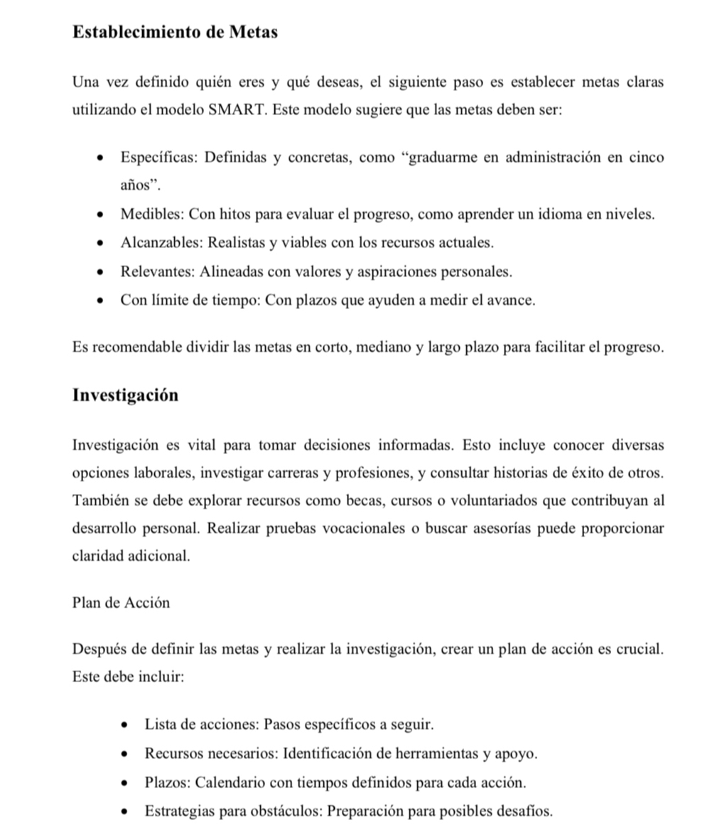 Establecimiento de Metas 
Una vez definido quién eres y qué deseas, el siguiente paso es establecer metas claras 
utilizando el modelo SMART. Este modelo sugiere que las metas deben ser: 
Específicas: Definidas y concretas, como “graduarme en administración en cinco 
años”. 
Medibles: Con hitos para evaluar el progreso, como aprender un idioma en niveles. 
Alcanzables: Realistas y viables con los recursos actuales. 
Relevantes: Alineadas con valores y aspiraciones personales. 
Con límite de tiempo: Con plazos que ayuden a medir el avance. 
Es recomendable dividir las metas en corto, mediano y largo plazo para facilitar el progreso. 
Investigación 
Investigación es vital para tomar decisiones informadas. Esto incluye conocer diversas 
opciones laborales, investigar carreras y profesiones, y consultar historias de éxito de otros. 
También se debe explorar recursos como becas, cursos o voluntariados que contribuyan al 
desarrollo personal. Realizar pruebas vocacionales o buscar asesorías puede proporcionar 
claridad adicional. 
Plan de Acción 
Después de definir las metas y realizar la investigación, crear un plan de acción es crucial. 
Este debe incluir: 
Lista de acciones: Pasos específicos a seguir. 
Recursos necesarios: Identificación de herramientas y apoyo. 
Plazos: Calendario con tiempos definidos para cada acción. 
Estrategias para obstáculos: Preparación para posibles desafíos.