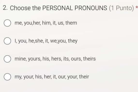 Choose the PERSONAL PRONOUNS (1 Punto) *
me, you,her, him, it, us, them
I, you, he,she, it, we,you, they
mine, yours, his, hers, its, ours, theirs
my, your, his, her, it, our, your, their