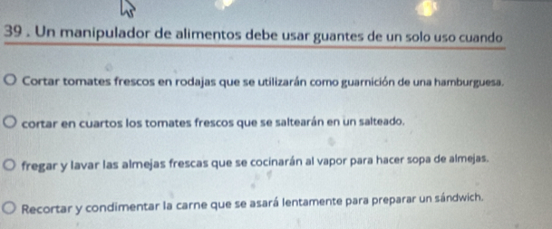 39 . Un manipulador de alimentos debe usar guantes de un solo uso cuando
Cortar tomates frescos en rodajas que se utilizarán como guarnición de una hamburguesa.
cortar en cuartos los tomates frescos que se saltearán en un salteado.
fregar y lavar las almejas frescas que se cocinarán al vapor para hacer sopa de almejas.
Recortar y condimentar la carne que se asará lentamente para preparar un sándwich.