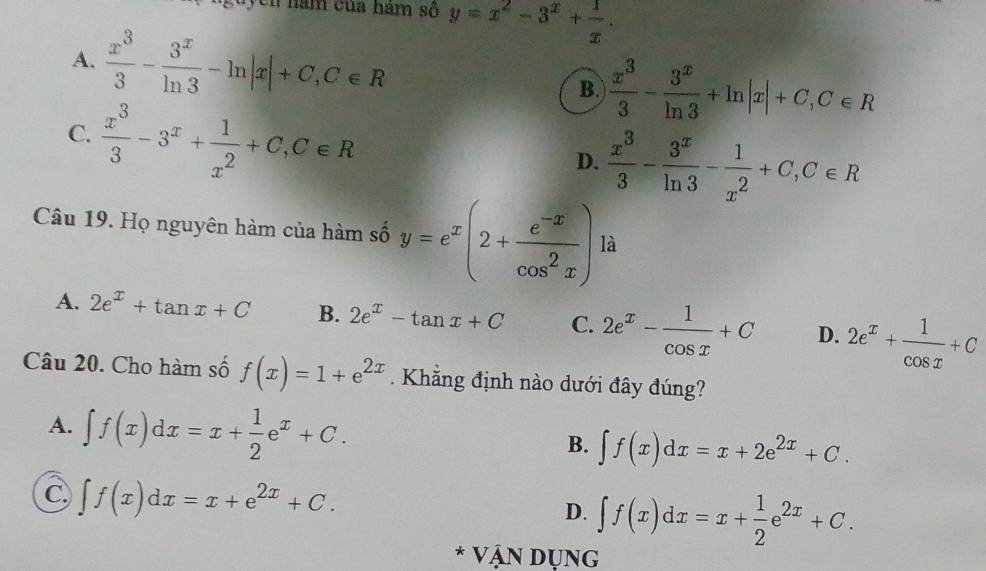 guycn năm của hám số y=x^2-3^x+ 1/x .
A.  x^3/3 - 3^x/ln 3 -ln |x|+C, C∈ R B.  x^3/3 - 3^x/ln 3 +ln |x|+C, C∈ R
C.  x^3/3 -3^x+ 1/x^2 +C, C∈ R
D.  x^3/3 - 3^x/ln 3 - 1/x^2 +C, C∈ R
Câu 19. Họ nguyên hàm của hàm số y=e^x(2+ (e^(-x))/cos^2x ) là
A. 2e^x+tan x+C B. 2e^x-tan x+C C. 2e^x- 1/cos x +C D. 2e^x+ 1/cos x +C
Câu 20. Cho hàm số f(x)=1+e^(2x). Khẳng định nào dưới đây đúng?
A. ∈t f(x)dx=x+ 1/2 e^x+C.
B. ∈t f(x)dx=x+2e^(2x)+C.
C ∈t f(x)dx=x+e^(2x)+C.
D. ∈t f(x)dx=x+ 1/2 e^(2x)+C. 
* Vận Dụng