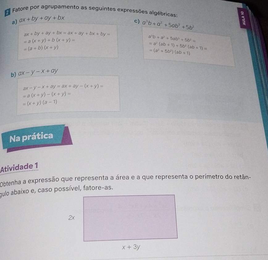 Fatore por agrupamento as seguintes expressões algébricas
a) ax+by+ay+bx
c) a^3b+a^2+5ab^3+5b^2
3
ax+by+ay+bx=ax+ay+bx+by=
=a(x+y)+b(x+y)=
a^3b+a^2+5ab^3+5b^2=
=(a+b)(x+y)
=a^2(ab+1)+5b^2(ab+1)=
=(a^2+5b^2)(ab+1)
b) ax-y-x+ay
ax-y-x+ay=ax+ay-(x+y)=
=a(x+y)-(x+y)=
=(x+y)(a-1)
Na prática
Atividade 1
Obtenha a expressão que representa a área e a que representa o perímetro do retãn-
gulo abaixo e, caso possível, fatore-as.