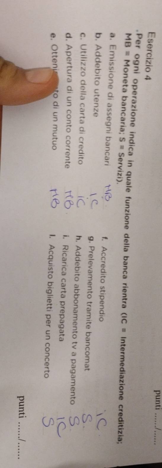 punti __ 
Esercizio 4 
Per ogni operazione indica in quale funzione della banca rientra (IC= Intermediazione creditizia;
MB= Moneta bancaria; S= Servizi). 
_ 
a. Emissione di assegni bancari f. Accredito stipendio 
b. Addebito utenze _g. Prelevamento tramite bancomat 
c. Utilizzo della carta di credito _h. Addebito abbonamento tv a pagamento__ 
d. Apertura di un conto corrente _i. Ricarica carta prepagata 
_ 
_ 
e. Otteni to d n m u tuo 1. Acquisto biglietti per un concerto 
punti _I_