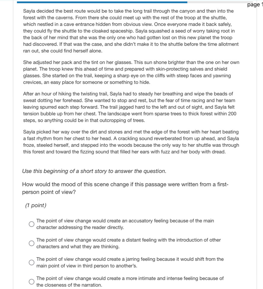 page 1
Sayla decided the best route would be to take the long trail through the canyon and then into the
forest with the caverns. From there she could meet up with the rest of the troop at the shuttle,
which nestled in a cave entrance hidden from obvious view. Once everyone made it back safely,
they could fly the shuttle to the cloaked spaceship. Sayla squashed a seed of worry taking root in
the back of her mind that she was the only one who had gotten lost on this new planet the troop 
had discovered. If that was the case, and she didn't make it to the shuttle before the time allotment
ran out, she could find herself alone.
She adjusted her pack and the tint on her glasses. This sun shone brighter than the one on her own
planet. The troop knew this ahead of time and prepared with skin-protecting salves and shield
glasses. She started on the trail, keeping a sharp eye on the cliffs with steep faces and yawning
crevices, an easy place for someone or something to hide.
After an hour of hiking the twisting trail, Sayla had to steady her breathing and wipe the beads of
sweat dotting her forehead. She wanted to stop and rest, but the fear of time racing and her team
leaving spurred each step forward. The trail jagged hard to the left and out of sight, and Sayla felt
tension bubble up from her chest. The landscape went from sparse trees to thick forest within 200
steps, so anything could be in that outcropping of trees.
Sayla picked her way over the dirt and stones and met the edge of the forest with her heart beating
a fast rhythm from her chest to her head. A crackling sound reverberated from up ahead, and Sayla
froze, steeled herself, and stepped into the woods because the only way to her shuttle was through
this forest and toward the fizzing sound that filled her ears with fuzz and her body with dread.
Use this beginning of a short story to answer the question.
How would the mood of this scene change if this passage were written from a first-
person point of view?
(1 point)
The point of view change would create an accusatory feeling because of the main
character addressing the reader directly.
The point of view change would create a distant feeling with the introduction of other
characters and what they are thinking.
The point of view change would create a jarring feeling because it would shift from the
main point of view in third person to another's.
The point of view change would create a more intimate and intense feeling because of
the closeness of the narration.